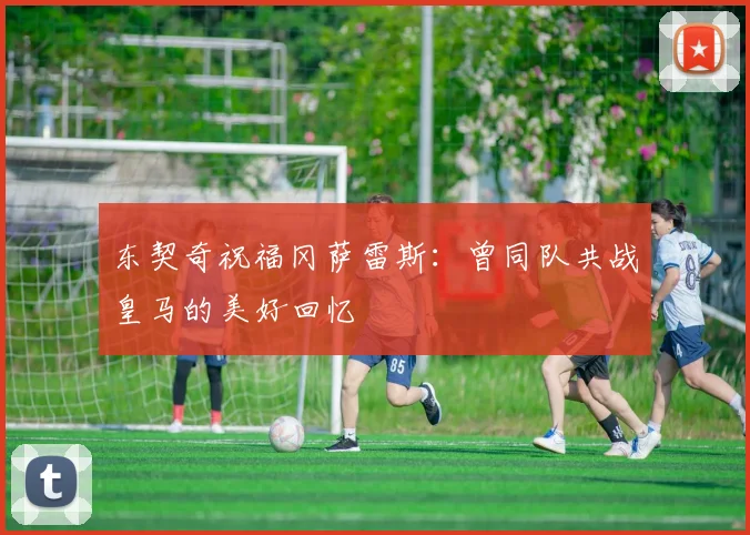 东契奇祝福冈萨雷斯：曾同队共战皇马的美好回忆