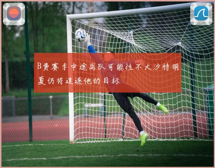 B费赛季中途离队可能性不大沙特明夏仍将追逐他的目标