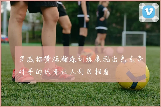 罗威称赞杨瀚森训练表现出色竞争对手的认可让人刮目相看