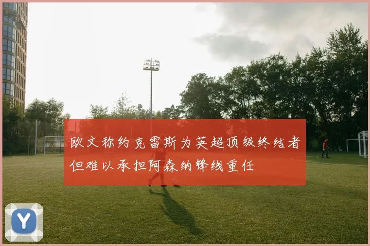 欧文称约克雷斯为英超顶级终结者但难以承担阿森纳锋线重任