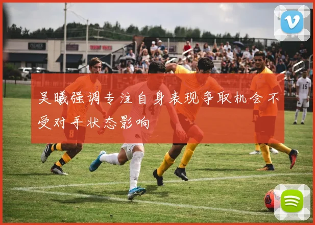 吴曦强调专注自身表现争取机会不受对手状态影响
