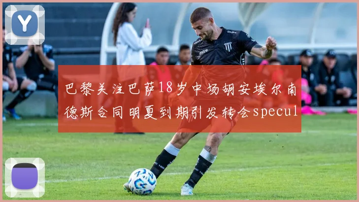 巴黎关注巴萨18岁中场胡安埃尔南德斯合同明夏到期引发转会speculation
