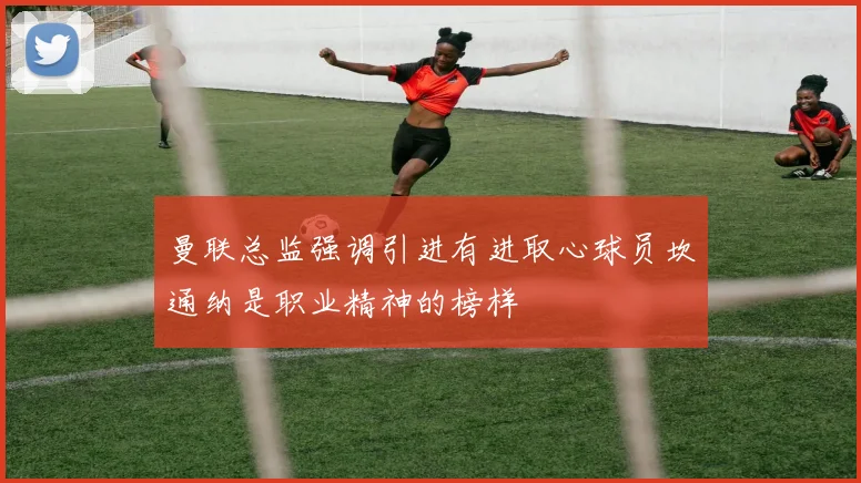 曼联总监强调引进有进取心球员坎通纳是职业精神的榜样