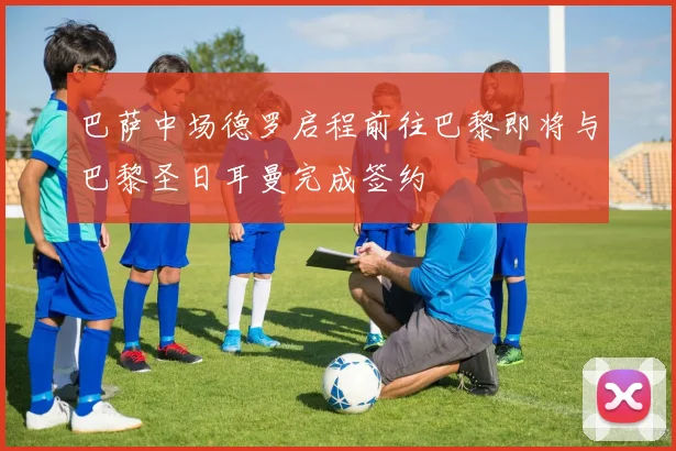 巴萨中场德罗启程前往巴黎即将与巴黎圣日耳曼完成签约