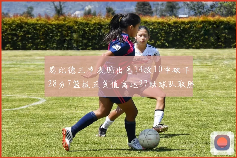 恩比德三节表现出色14投10中砍下28分7篮板正负值高达27助球队取胜