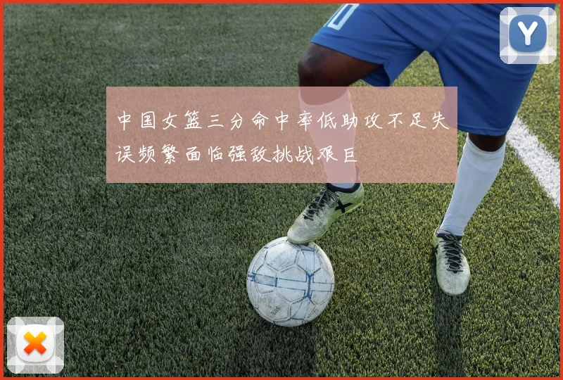 中国女篮三分命中率低助攻不足失误频繁面临强敌挑战艰巨