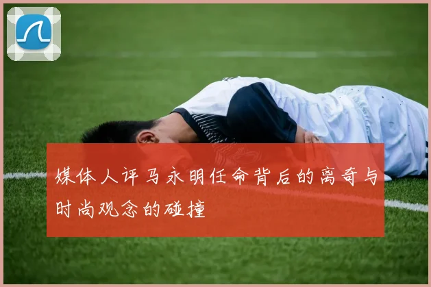 媒体人评马永明任命背后的离奇与时尚观念的碰撞