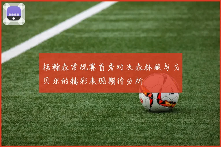杨瀚森常规赛首秀对决森林狼与戈贝尔的精彩表现期待分析
