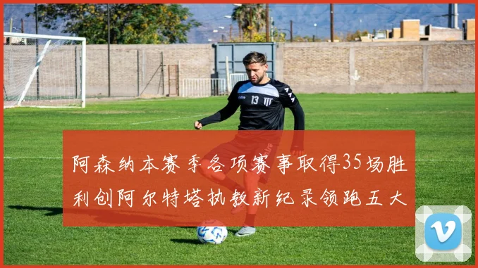 阿森纳本赛季各项赛事取得35场胜利创阿尔特塔执教新纪录领跑五大联赛