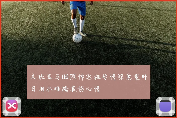 文班亚马晒照悼念祖母情深意重昨日泪水难掩哀伤心情