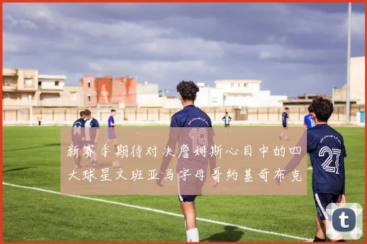 新赛季期待对决詹姆斯心目中的四大球星文班亚马字母哥约基奇布克
