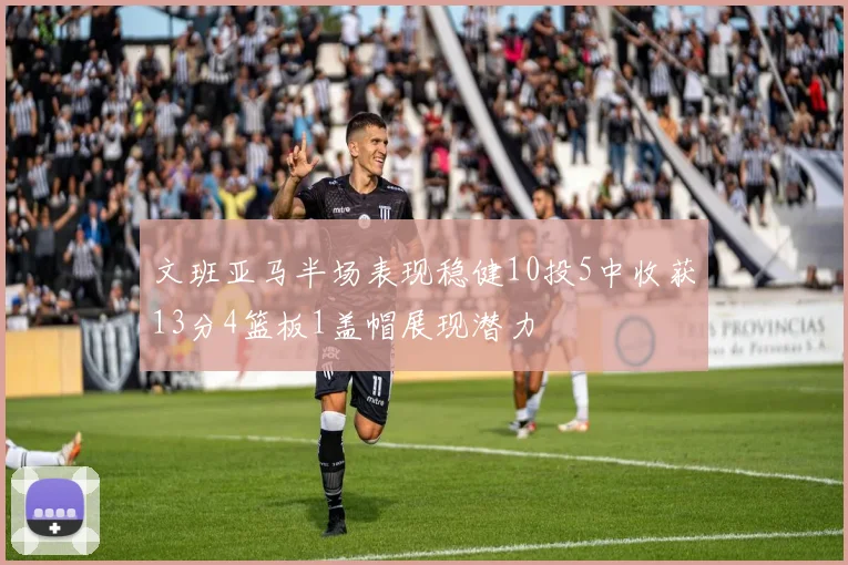 文班亚马半场表现稳健10投5中收获13分4篮板1盖帽展现潜力