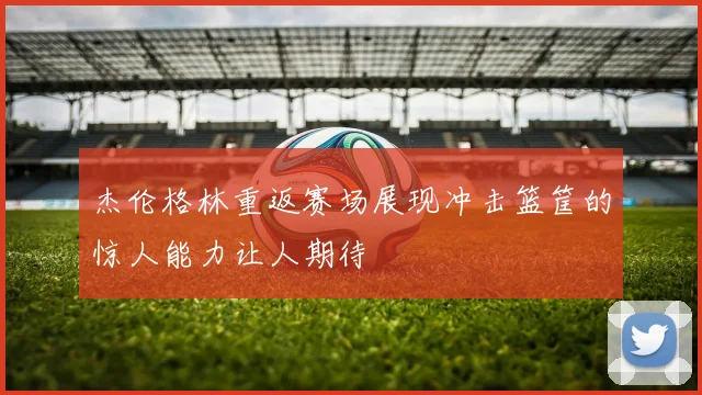 杰伦格林重返赛场展现冲击篮筐的惊人能力让人期待
