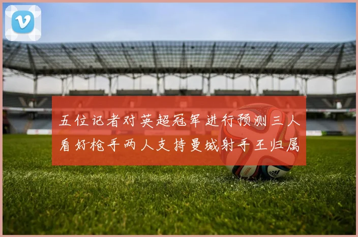 五位记者对英超冠军进行预测三人看好枪手两人支持曼城射手王归属无疑