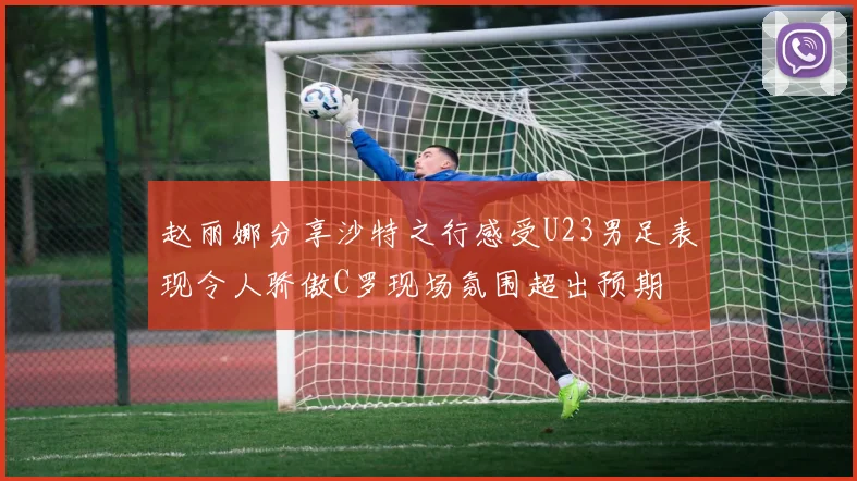 赵丽娜分享沙特之行感受U23男足表现令人骄傲C罗现场氛围超出预期