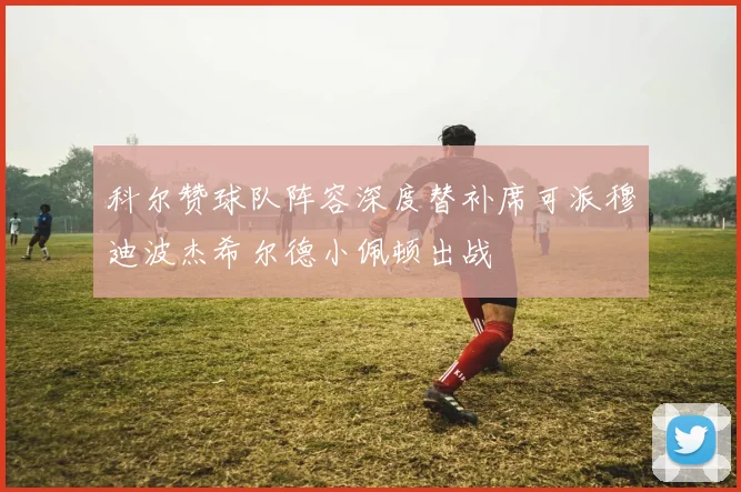 科尔赞球队阵容深度替补席可派穆迪波杰希尔德小佩顿出战