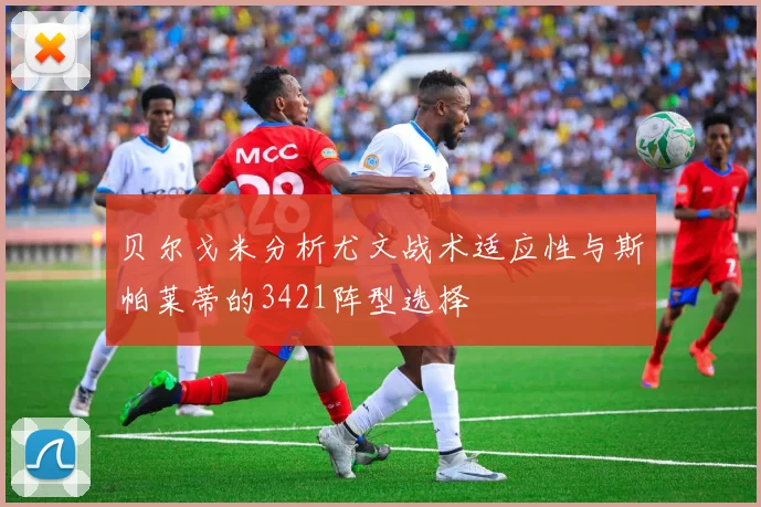 贝尔戈米分析尤文战术适应性与斯帕莱蒂的3421阵型选择