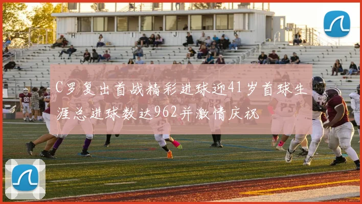 C罗复出首战精彩进球迎41岁首球生涯总进球数达962并激情庆祝