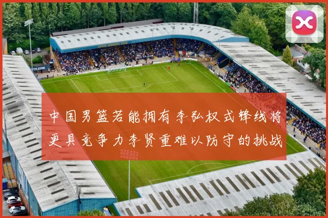 中国男篮若能拥有李弘权式锋线将更具竞争力李贤重难以防守的挑战