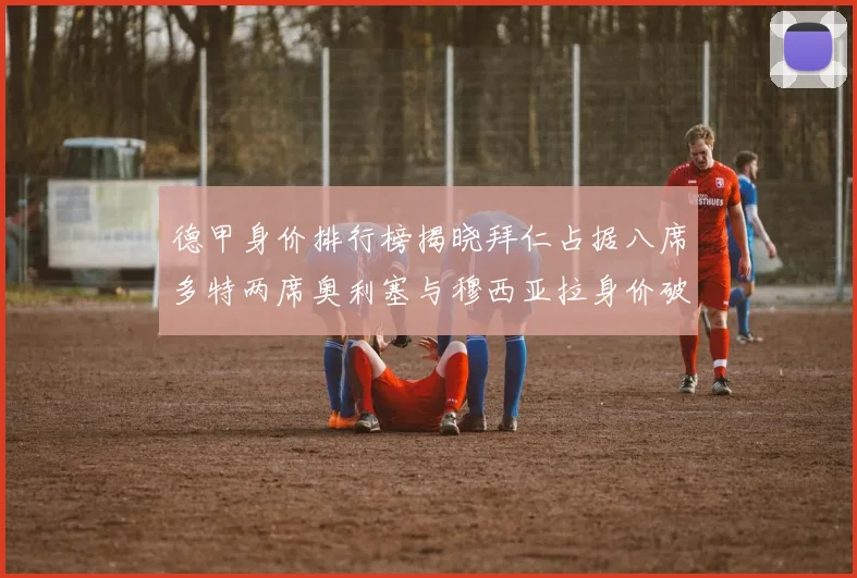 德甲身价排行榜揭晓拜仁占据八席多特两席奥利塞与穆西亚拉身价破亿