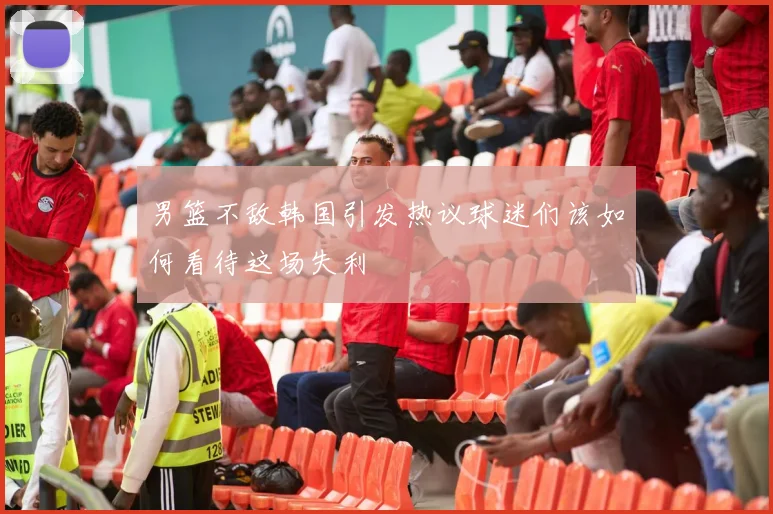男篮不敌韩国引发热议球迷们该如何看待这场失利