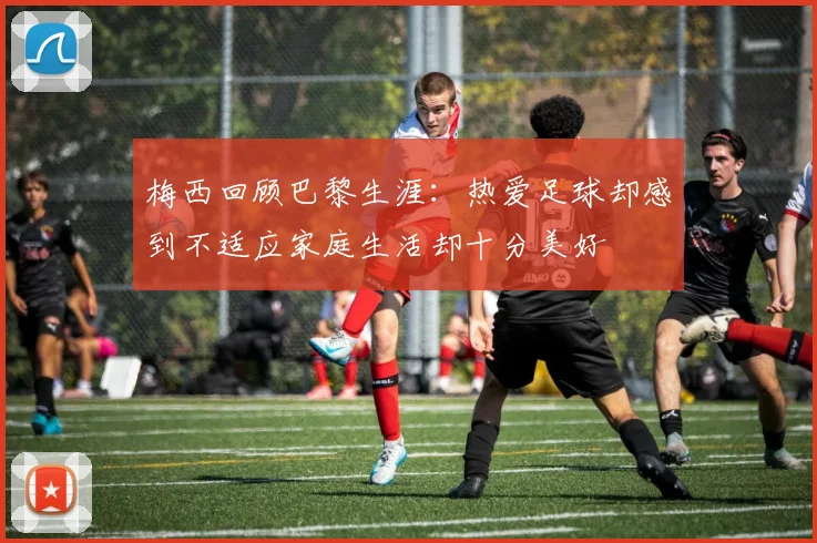 梅西回顾巴黎生涯：热爱足球却感到不适应家庭生活却十分美好