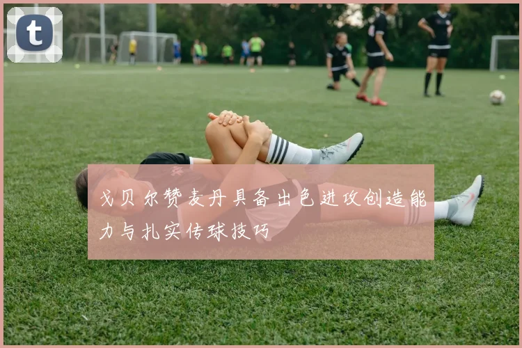 戈贝尔赞麦丹具备出色进攻创造能力与扎实传球技巧