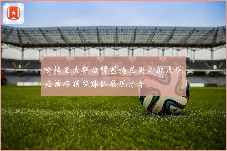 哈格里夫斯称赞塞梅尼奥全能表现应该在顶级球队展现才华