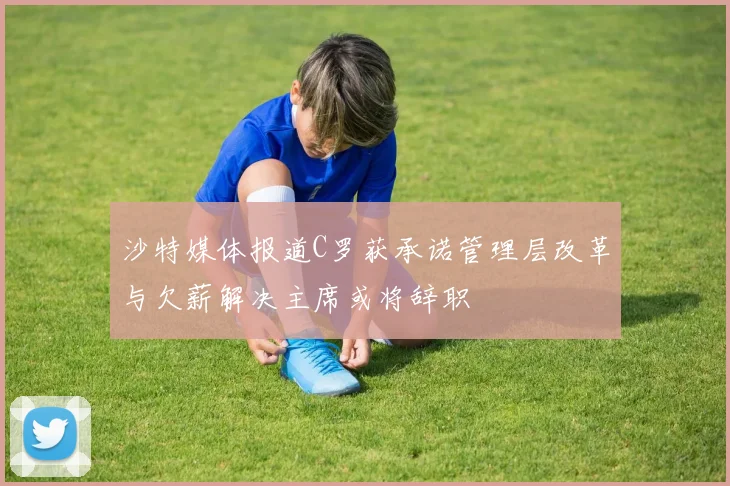 沙特媒体报道C罗获承诺管理层改革与欠薪解决主席或将辞职