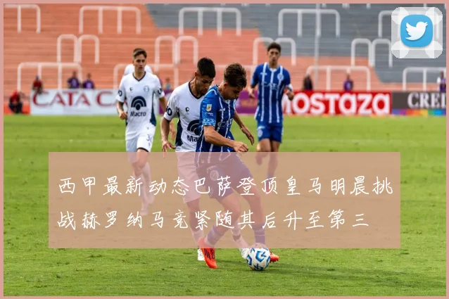 西甲最新动态巴萨登顶皇马明晨挑战赫罗纳马竞紧随其后升至第三