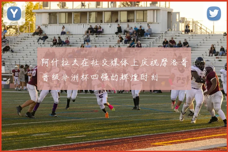 阿什拉夫在社交媒体上庆祝摩洛哥晋级非洲杯四强的辉煌时刻