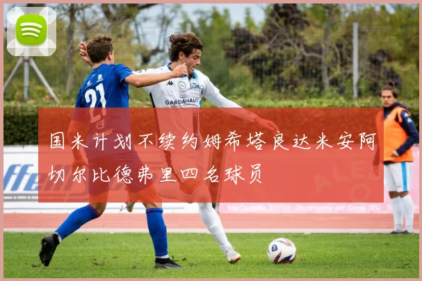 国米计划不续约姆希塔良达米安阿切尔比德弗里四名球员