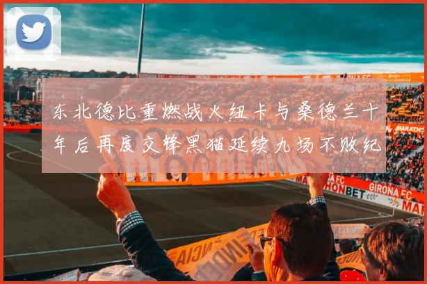 东北德比重燃战火纽卡与桑德兰十年后再度交锋黑猫延续九场不败纪录