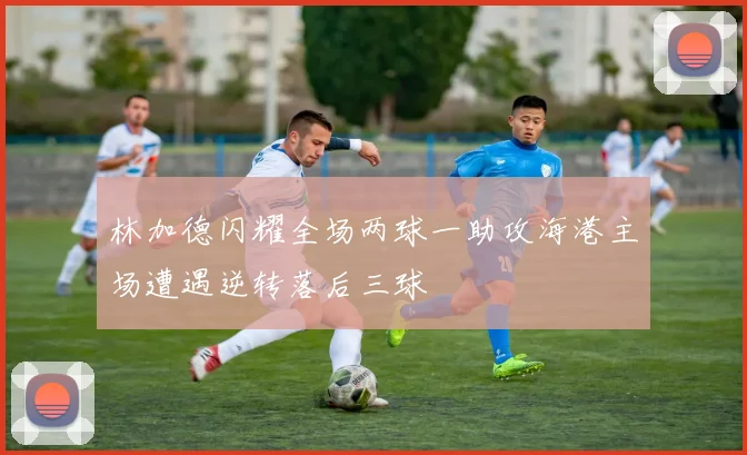 林加德闪耀全场两球一助攻海港主场遭遇逆转落后三球