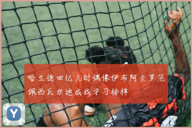 哈兰德回忆儿时偶像伊布阿圭罗范佩西瓦尔迪成我学习榜样