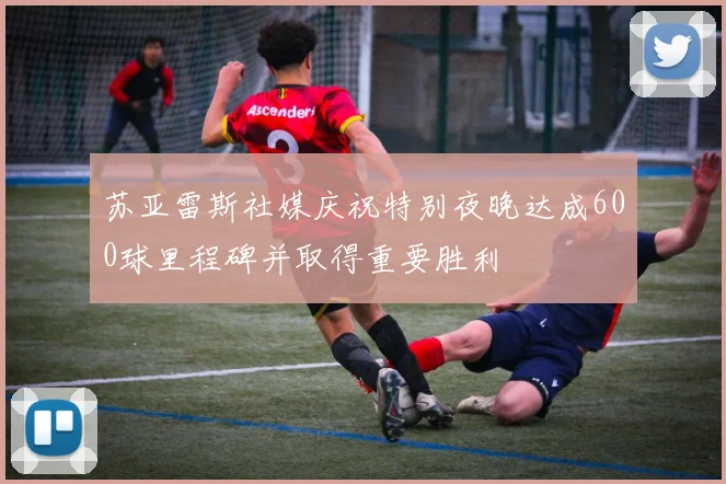 苏亚雷斯社媒庆祝特别夜晚达成600球里程碑并取得重要胜利