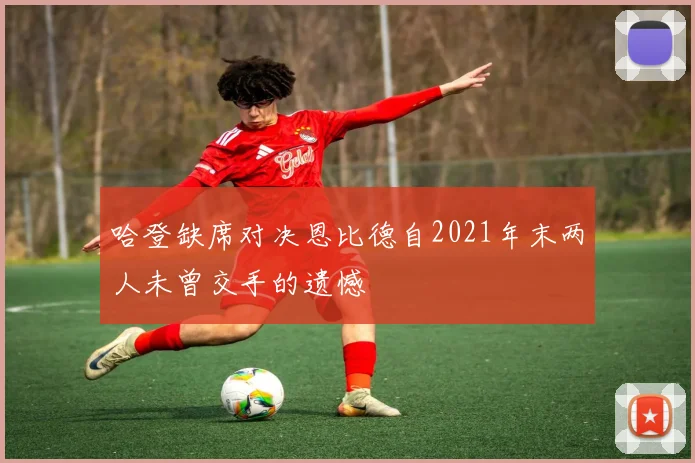 哈登缺席对决恩比德自2021年末两人未曾交手的遗憾