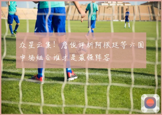众星云集！詹俊评析阿根廷等六国中场组合谁才是最强阵容
