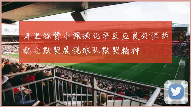 库里称赞小佩顿化学反应良好拦拆配合默契展现球队默契精神