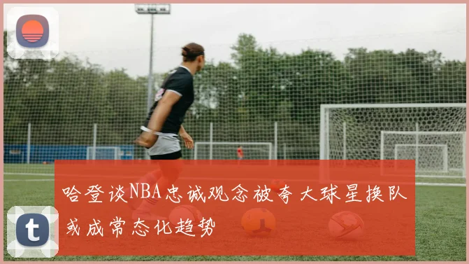 哈登谈NBA忠诚观念被夸大球星换队或成常态化趋势