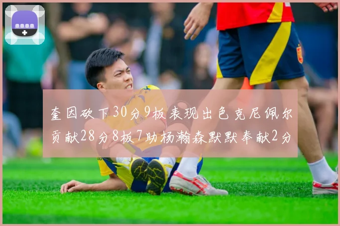 奎因砍下30分9板表现出色克尼佩尔贡献28分8板7助杨瀚森默默奉献2分2板1助