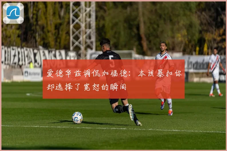 爱德华兹调侃加福德：本该暴扣你却选择了宽恕的瞬间