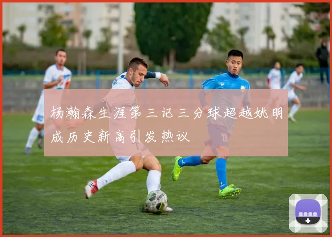 杨瀚森生涯第三记三分球超越姚明成历史新高引发热议